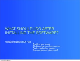 WHAT SHOULD I DO AFTER
         INSTALLING THE SOFTWARE?

         THINGS TO LOOK OUT FOR:
                                   Enabling auto select
                                   Clicking show transform controls
                                   Finding and adjust palettes
                                   Open projects as tabs or not?




Wednesday, August 8, 12
 