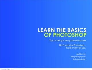 LEARN THE BASICS
                            OF PHOTOSHOP
                             Tips on being a savvy photoshop user

                                      Don't work for Photoshop...
                                             have it work for you.

                                                         Jay Ramirez
                                                  designedbyjay.com
                                                    @designedbyjay




Wednesday, August 8, 12
 