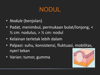 NODUL
• Nodule (benjolan)
• Padat, menimbul, permukaan bulat/lonjong, <
½ cm: nodulus, > ½ cm: nodul
• Kelainan terletak lebih dalam
• Palpasi: suhu, konsistensi, fluktuasi, mobilitas,
nyeri tekan
• Varian: tumor, gumma
 
