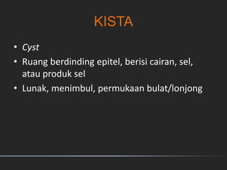 KISTA
• Cyst
• Ruang berdinding epitel, berisi cairan, sel,
atau produk sel
• Lunak, menimbul, permukaan bulat/lonjong
 