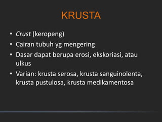 KRUSTA
• Crust (keropeng)
• Cairan tubuh yg mengering
• Dasar dapat berupa erosi, ekskoriasi, atau
ulkus
• Varian: krusta serosa, krusta sanguinolenta,
krusta pustulosa, krusta medikamentosa
 