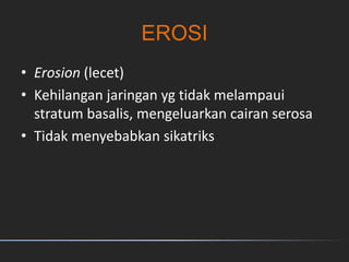EROSI
• Erosion (lecet)
• Kehilangan jaringan yg tidak melampaui
stratum basalis, mengeluarkan cairan serosa
• Tidak menyebabkan sikatriks
 