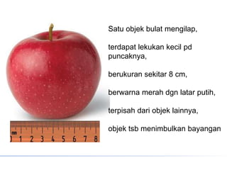 Satu objek bulat mengilap,
terdapat lekukan kecil pd
puncaknya,
berukuran sekitar 8 cm,
berwarna merah dgn latar putih,
terpisah dari objek lainnya,
objek tsb menimbulkan bayangan
 