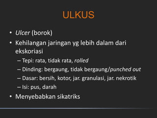 ULKUS
• Ulcer (borok)
• Kehilangan jaringan yg lebih dalam dari
ekskoriasi
– Tepi: rata, tidak rata, rolled
– Dinding: bergaung, tidak bergaung/punched out
– Dasar: bersih, kotor, jar. granulasi, jar. nekrotik
– Isi: pus, darah
• Menyebabkan sikatriks
 