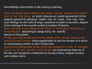 Dermatologic examination is like viewing a painting
First, one stands back & takes in the whole “canvas,” viewing the patient
from a few feet away, at which distance an overall assessment of the
patient’s general & cutaneous health may be made. One may note
such findings as skin color & turgor, presence of pallor or jaundice, degree
of sun damage & the overall number & location of lesions.
Next, one looks more closely at the “trees” or “mountains” that make up
the landscape, describing & categorizing the specific
lesions on the patient.
Finally, one may closely examine the details of the canvas, taking in the
texture & brush-strokes, using magnification to see the borders of a nevus
or compressing a lesion to see if it blanches.
Just as a knowledgeable viewer of art may recognize a work of Georges
Seurat by its tiny, dot-like brush strokes, an experienced observer of
the skin can recognize a melanoma by its asymmetry, irregular borders,
and multiple colors.
 