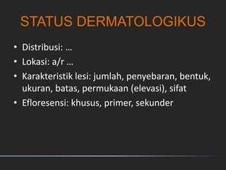 STATUS DERMATOLOGIKUS
• Distribusi: …
• Lokasi: a/r …
• Karakteristik lesi: jumlah, penyebaran, bentuk,
ukuran, batas, permukaan (elevasi), sifat
• Efloresensi: khusus, primer, sekunder
 