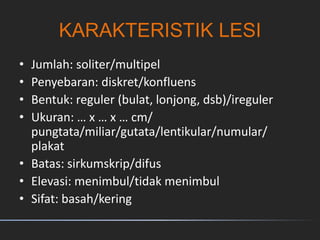 KARAKTERISTIK LESI
• Jumlah: soliter/multipel
• Penyebaran: diskret/konfluens
• Bentuk: reguler (bulat, lonjong, dsb)/ireguler
• Ukuran: … x … x … cm/
pungtata/miliar/gutata/lentikular/numular/
plakat
• Batas: sirkumskrip/difus
• Elevasi: menimbul/tidak menimbul
• Sifat: basah/kering
 