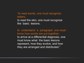 “to read words, one must recognize
letters;
to read the skin, one must recognize
the basic lesions.
to understand a paragraph, one must
know how words are put together;
to arrive at a differential diagnosis, one
must know what the basic lesions
represent, how they evolve, and how
they are arranged and distributed.”
 