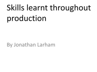 Skills learnt throughout
production

By Jonathan Larham
 