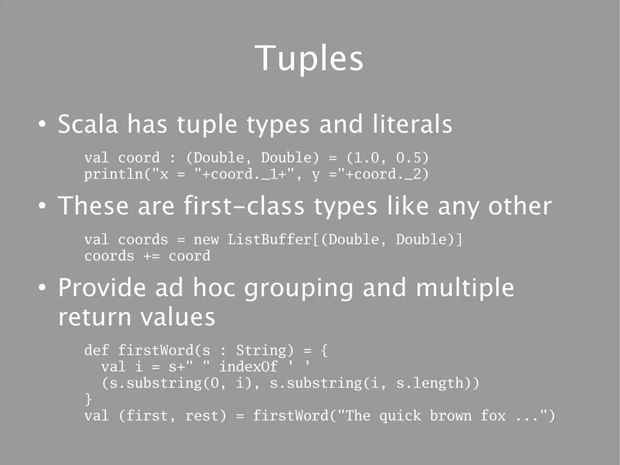 Tuples
●
    Scala has tuple types and literals
      val coord : (Double, Double) = (1.0, 0.5)
      println("x = "+coord._1+", y ="+coord._2)

●
    These are first-class types like any other
      val coords = new ListBuffer[(Double, Double)]
      coords += coord

●
    Provide ad hoc grouping and multiple
    return values
      def firstWord(s : String) = {
        val i = s+" " indexOf ' '
        (s.substring(0, i), s.substring(i, s.length))
      }
      val (first, rest) = firstWord("The quick brown fox ...")
 