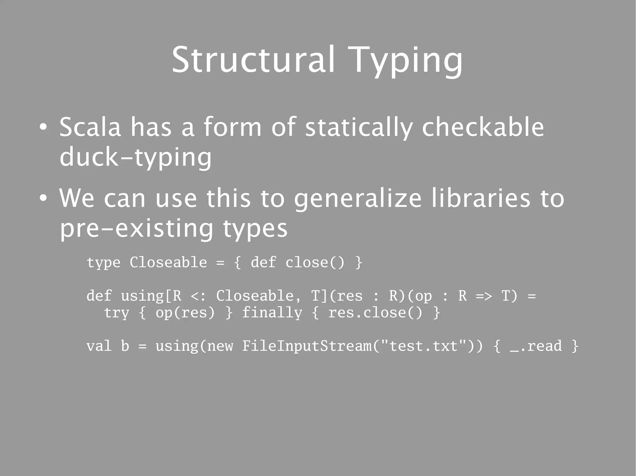 Structural Typing
●
    Scala has a form of statically checkable
    duck-typing
●
    We can use this to generalize libraries to
    pre-existing types
      type Closeable = { def close() }

      def using[R <: Closeable, T](res : R)(op : R => T) =
        try { op(res) } finally { res.close() }

      val b = using(new FileInputStream("test.txt")) { _.read }
 