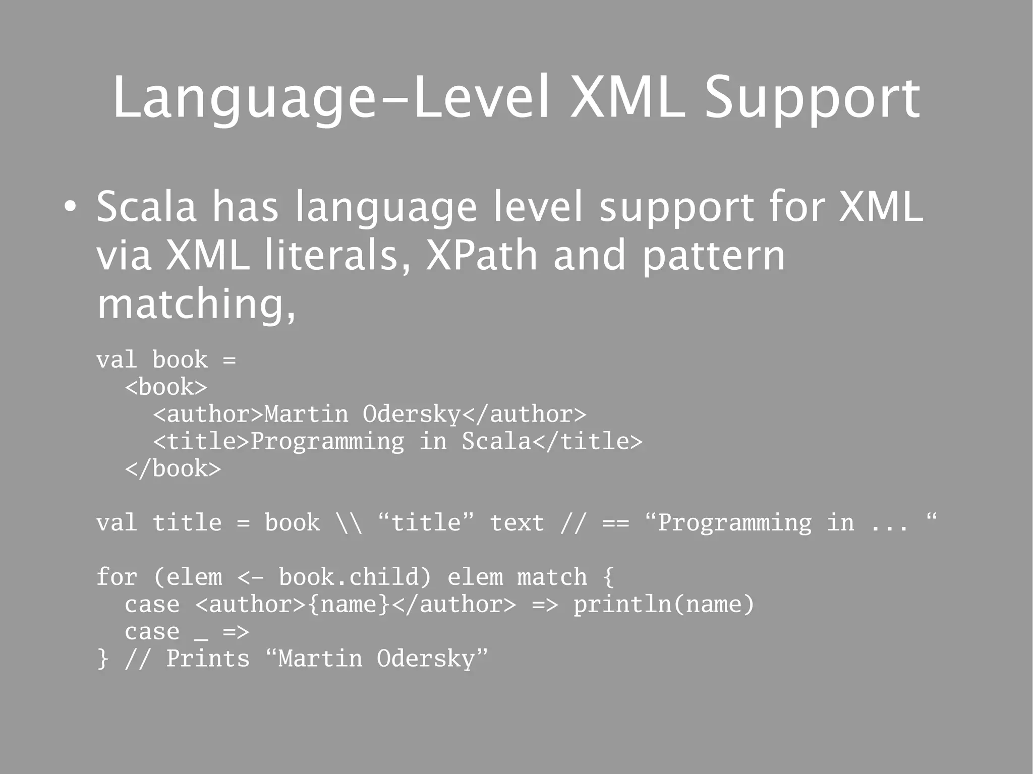 Language-Level XML Support
●
    Scala has language level support for XML
    via XML literals, XPath and pattern
    matching,
    val book =
      <book>
        <author>Martin Odersky</author>
        <title>Programming in Scala</title>
      </book>

    val title = book  “title” text // == “Programming in ... “

    for (elem <- book.child) elem match {
      case <author>{name}</author> => println(name)
      case _ =>
    } // Prints “Martin Odersky”
 