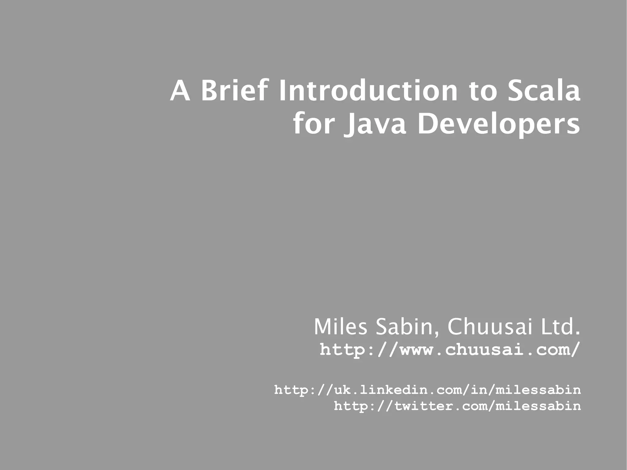 A Brief Introduction to Scala
         for Java Developers




           Miles Sabin, Chuusai Ltd.
            http://www.chuusai.com/

       http://uk.linkedin.com/in/milessabin
              http://twitter.com/milessabin
 