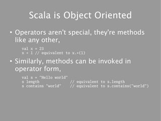 Scala is Object Oriented
●
    Operators aren't special, they're methods
    like any other,
      val x = 23
      x + 1 // equivalent to x.+(1)

●
    Similarly, methods can be invoked in
    operator form,
      val s = "Hello world"
      s length              // equivalent to s.length
      s contains "world"    // equivalent to s.contains("world")
 