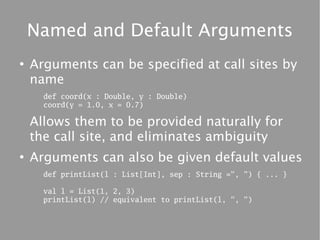 Named and Default Arguments
●
    Arguments can be specified at call sites by
    name
      def coord(x : Double, y : Double)
      coord(y = 1.0, x = 0.7)

    Allows them to be provided naturally for
    the call site, and eliminates ambiguity
●
    Arguments can also be given default values
      def printList(l : List[Int], sep : String =", ") { ... }

      val l = List(1, 2, 3)
      printList(l) // equivalent to printList(l, ", ")
 