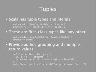 Tuples
●
    Scala has tuple types and literals
      val coord : (Double, Double) = (1.0, 0.5)
      println("x = "+coord._1+", y ="+coord._2)

●
    These are first-class types like any other
      val coords = new ListBuffer[(Double, Double)]
      coords += coord

●
    Provide ad hoc grouping and multiple
    return values
      def firstWord(s : String) = {
        val i = s+" " indexOf ' '
        (s.substring(0, i), s.substring(i, s.length))
      }
      val (first, rest) = firstWord("The quick brown fox ...")
 