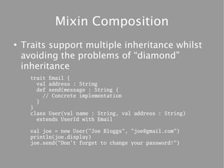 Mixin Composition
●
    Traits support multiple inheritance whilst
    avoiding the problems of “diamond”
    inheritance
      trait Email {
        val address : String
        def send(message : String {
          // Concrete implementation
        }
      }
      class User(val name : String, val address : String)
        extends UserId with Email

      val joe = new User("Joe Bloggs", "joe@gmail.com")
      println(joe.display)
      joe.send("Don't forget to change your password!")
 