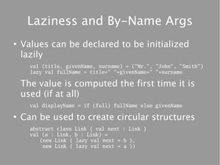 Laziness and By-Name Args
●
    Values can be declared to be initialized
    lazily
      val (title, givenName, surname) = ("Mr.", "John", "Smith")
      lazy val fullName = title+" "+givenName+" "+surname

    The value is computed the first time it is
    used (if at all)
      val displayName = if (full) fullName else givenName

●
    Can be used to create circular structures
      abstract class   Link { val next : Link }
      val (a : Link,   b : Link) =
         (new Link {   lazy val next = b },
          new Link {   lazy val next = a })
 