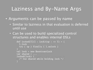 Laziness and By-Name Args
●
    Arguments can be passed by name
    ●
        Similar to laziness in that evaluation is deferred
        until use
    ●
        Can be used to build specialized control
        structures and enables internal DSLs
          def locked[T](l : Lock)(op : => T) = {
            l.lock
            try { op } finally { l.unlock }
          }
          val lock = new ReentrantLock
          var shared = ...
          locked(lock) {
            /* Use shared while holding lock */
          }
 