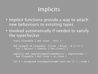 Implicits
●
    Implicit functions provide a way to attach
    new behaviours to exisiting types
●
    Invoked automatically if needed to satisfy
    the typechecker
      trait Closeable { def close : Unit }

      def using[R <% Closeable, T](res : R)(op : R => T) =
        try { op(res) } finally { res.close() }

      implicit def InputStreamIsCloseable(is : InputStream) =
        new Closeable { def close = in.close }

      val b = using(new FileInputStream("test.txt")) { _.read }
 