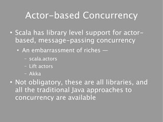 Actor-based Concurrency
●
    Scala has library level support for actor-
    based, message-passing concurrency
    ●
        An embarrassment of riches —
        –   scala.actors
        –   Lift actors
        –   Akka
●
    Not obligatory, these are all libraries, and
    all the traditional Java approaches to
    concurrency are available
 