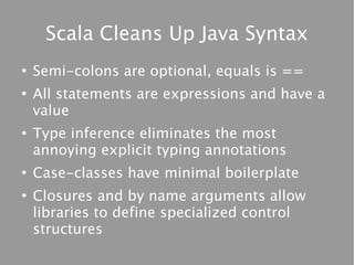 Scala Cleans Up Java Syntax
●
    Semi-colons are optional, equals is ==
●
    All statements are expressions and have a
    value
●
    Type inference eliminates the most
    annoying explicit typing annotations
●
    Case-classes have minimal boilerplate
●
    Closures and by name arguments allow
    libraries to define specialized control
    structures
 