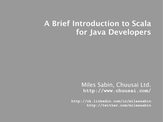 A Brief Introduction to Scala
         for Java Developers




           Miles Sabin, Chuusai Ltd.
            http://www.chuusai.com/

       http://uk.linkedin.com/in/milessabin
              http://twitter.com/milessabin
 