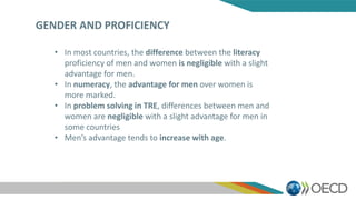 GENDER AND PROFICIENCY
• In most countries, the difference between the literacy
proficiency of men and women is negligible with a slight
advantage for men.
• In numeracy, the advantage for men over women is
more marked.
• In problem solving in TRE, differences between men and
women are negligible with a slight advantage for men in
some countries
• Men’s advantage tends to increase with age.
 