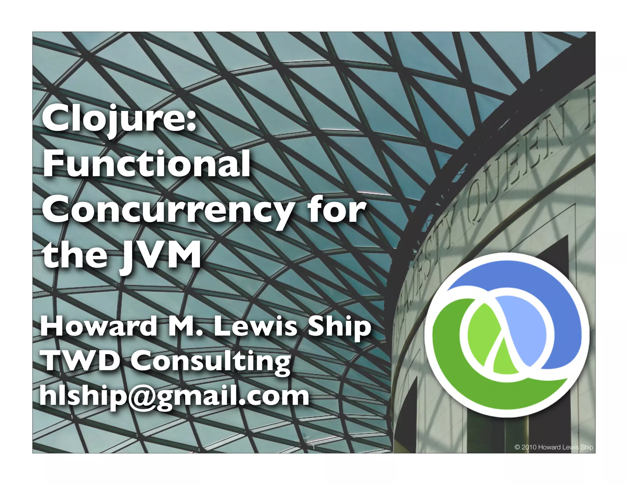 Clojure: Functional Concurrency for the JVM Howard M. Lewis Ship TWD Consulting hlship@gmail.com 1 © 2010 Howard Lewis Ship 