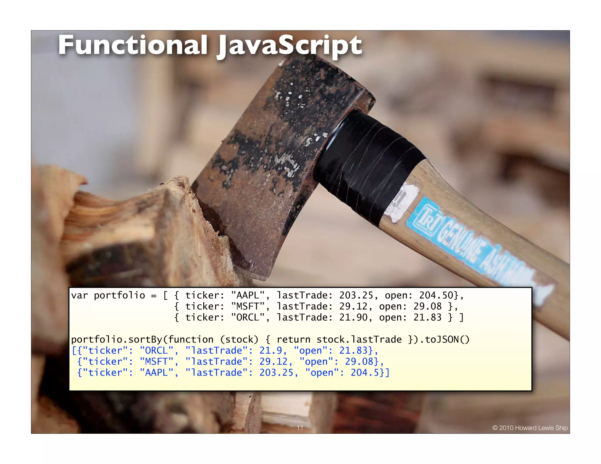 Functional JavaScript var portfolio = [ { ticker: "AAPL", lastTrade: 203.25, open: 204.50}, { ticker: "MSFT", lastTrade: 29.12, open: 29.08 }, { ticker: "ORCL", lastTrade: 21.90, open: 21.83 } ] portfolio.sortBy(function (stock) { return stock.lastTrade }).toJSON() [{"ticker": "ORCL", "lastTrade": 21.9, "open": 21.83}, {"ticker": "MSFT", "lastTrade": 29.12, "open": 29.08}, {"ticker": "AAPL", "lastTrade": 203.25, "open": 204.5}] 11 © 2010 Howard Lewis Ship 
