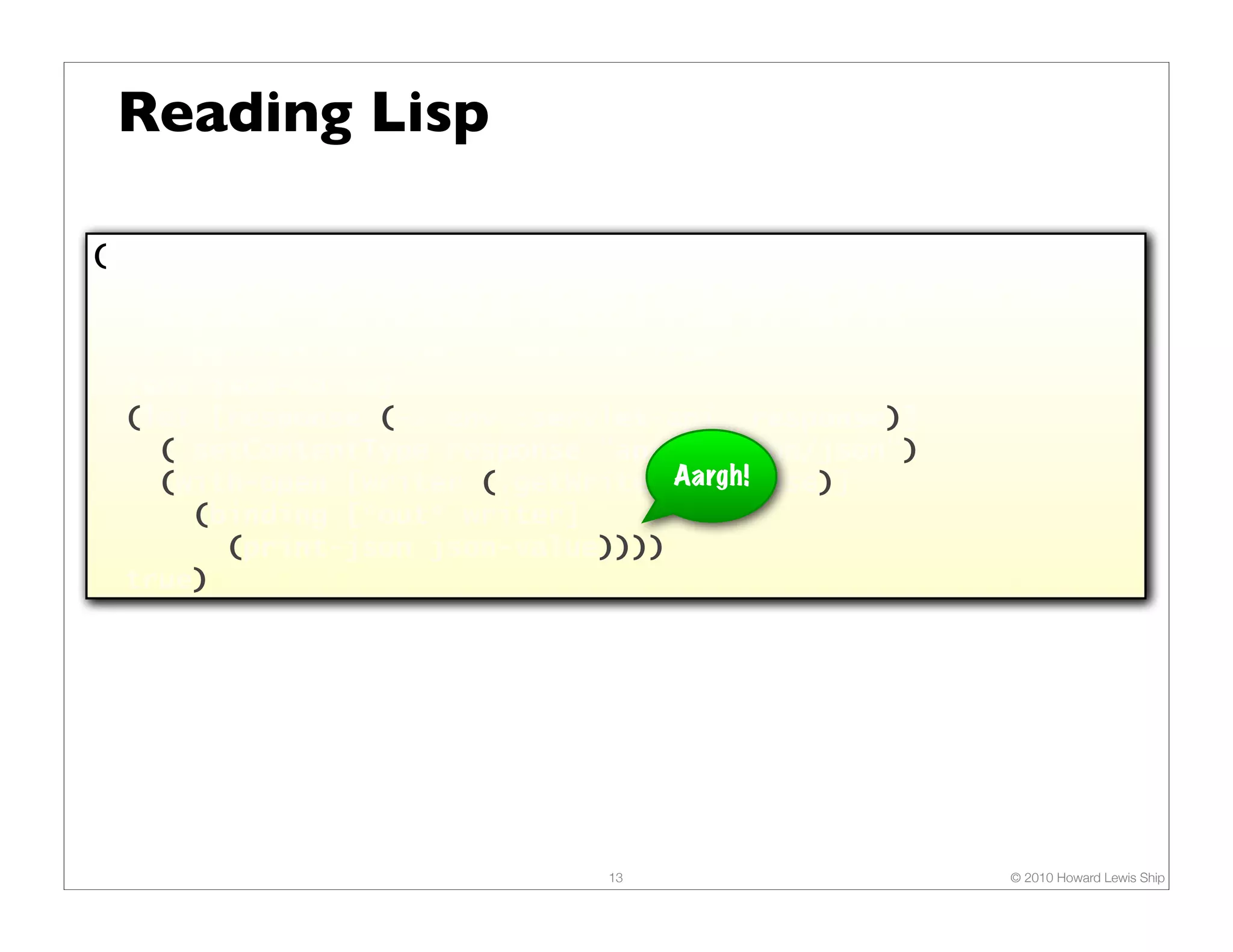 Reading Lisp (defn render-json "Renders JSON content (typically, a map or a seq) as the response. The response content type is set to "application/json". Returns true." [env json-value] (let [response (-> env :servlet-api :response)] (.setContentType response "application/json") (with-open [writer (.getWriter Aargh! response)] (binding [*out* writer] (print-json json-value)))) true) 13 © 2010 Howard Lewis Ship 