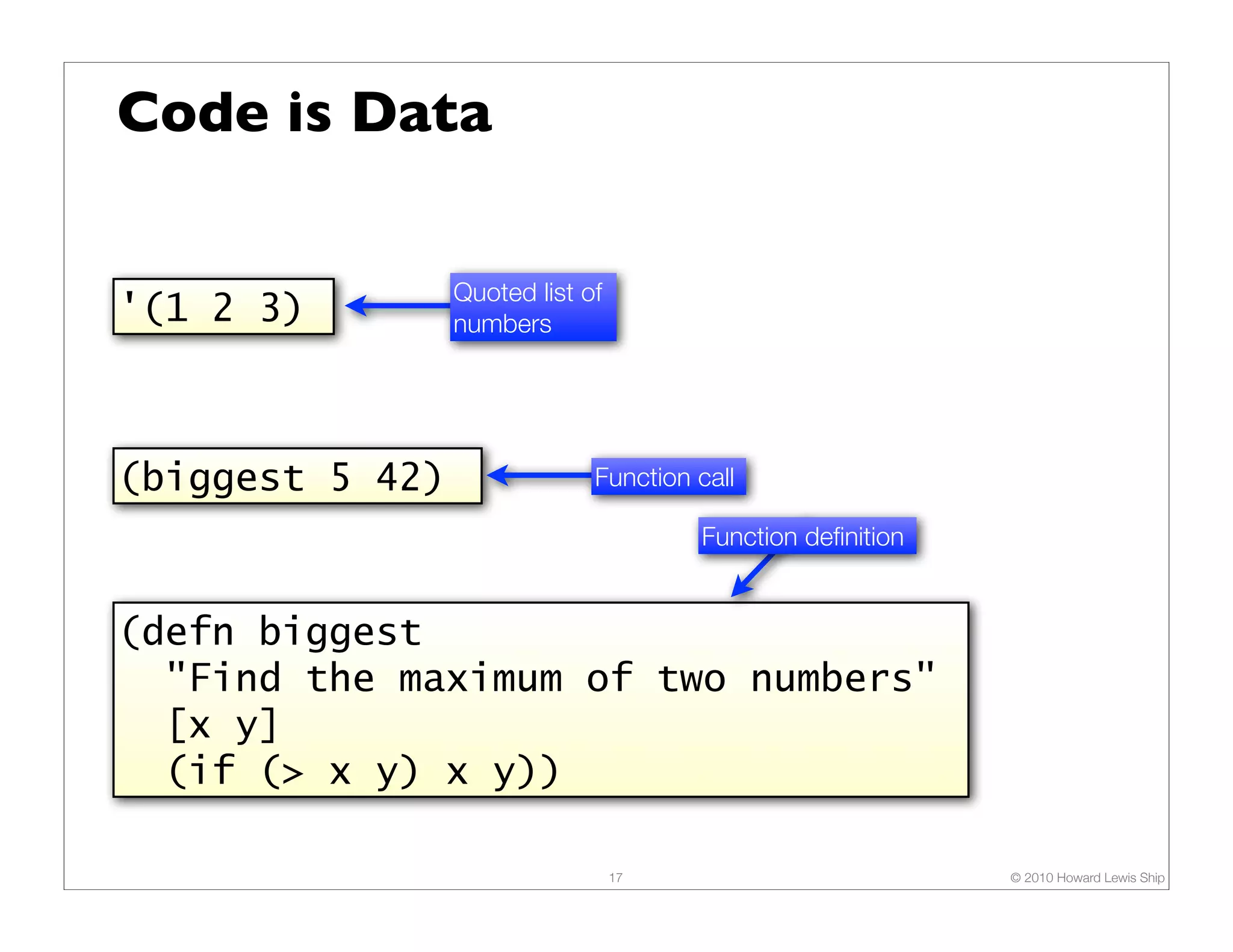 Code is Data Quoted list of '(1 2 3) numbers (biggest 5 42) Function call Function deﬁnition (defn biggest "Find the maximum of two numbers" [x y] (if (> x y) x y)) 17 © 2010 Howard Lewis Ship 