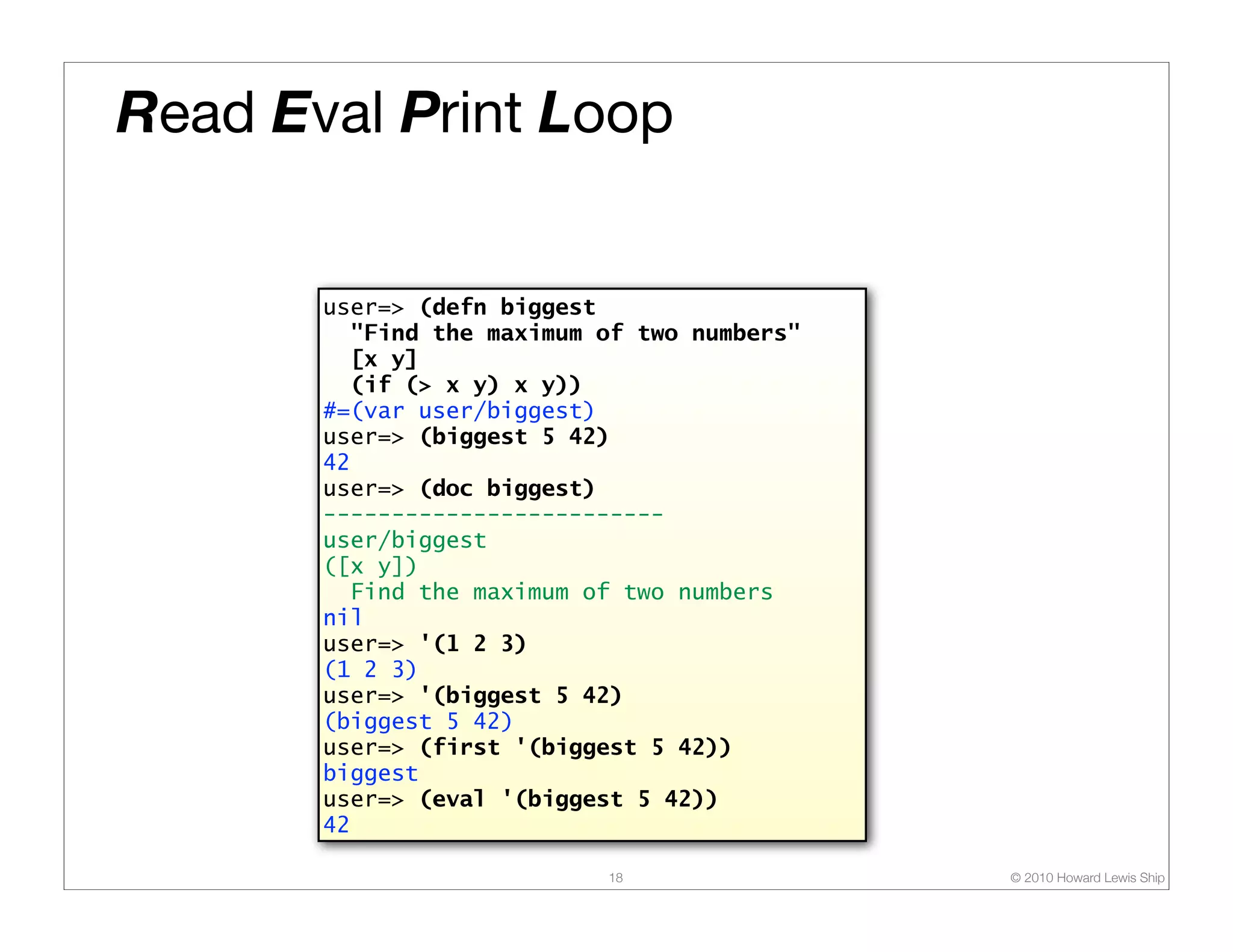 Read Eval Print Loop user=> (defn biggest "Find the maximum of two numbers" [x y] (if (> x y) x y)) #=(var user/biggest) user=> (biggest 5 42) 42 user=> (doc biggest) ------------------------- user/biggest ([x y]) Find the maximum of two numbers nil user=> '(1 2 3) (1 2 3) user=> '(biggest 5 42) (biggest 5 42) user=> (first '(biggest 5 42)) biggest user=> (eval '(biggest 5 42)) 42 18 © 2010 Howard Lewis Ship 