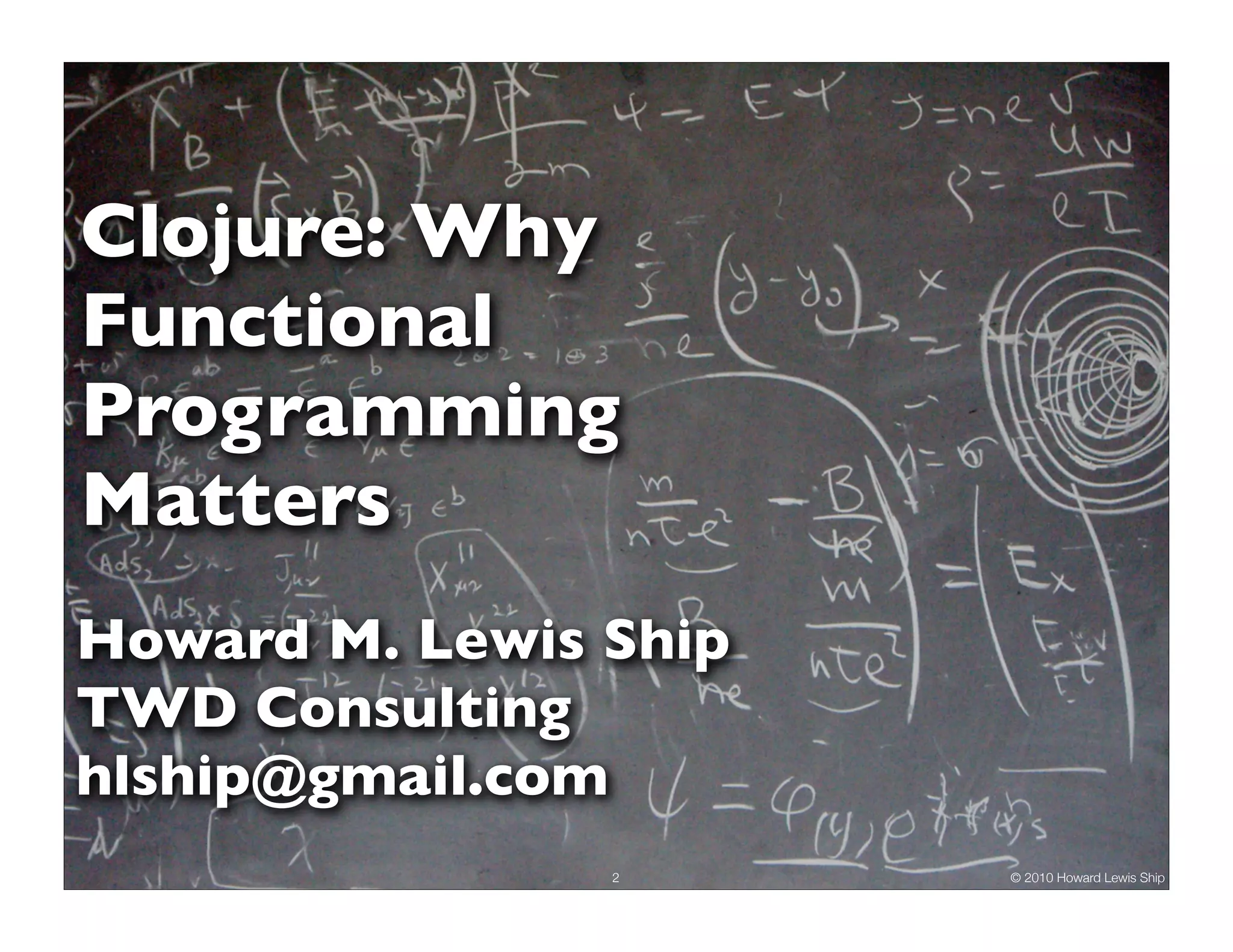 Clojure: Why Functional Programming Matters Howard M. Lewis Ship TWD Consulting hlship@gmail.com 2 © 2010 Howard Lewis Ship 
