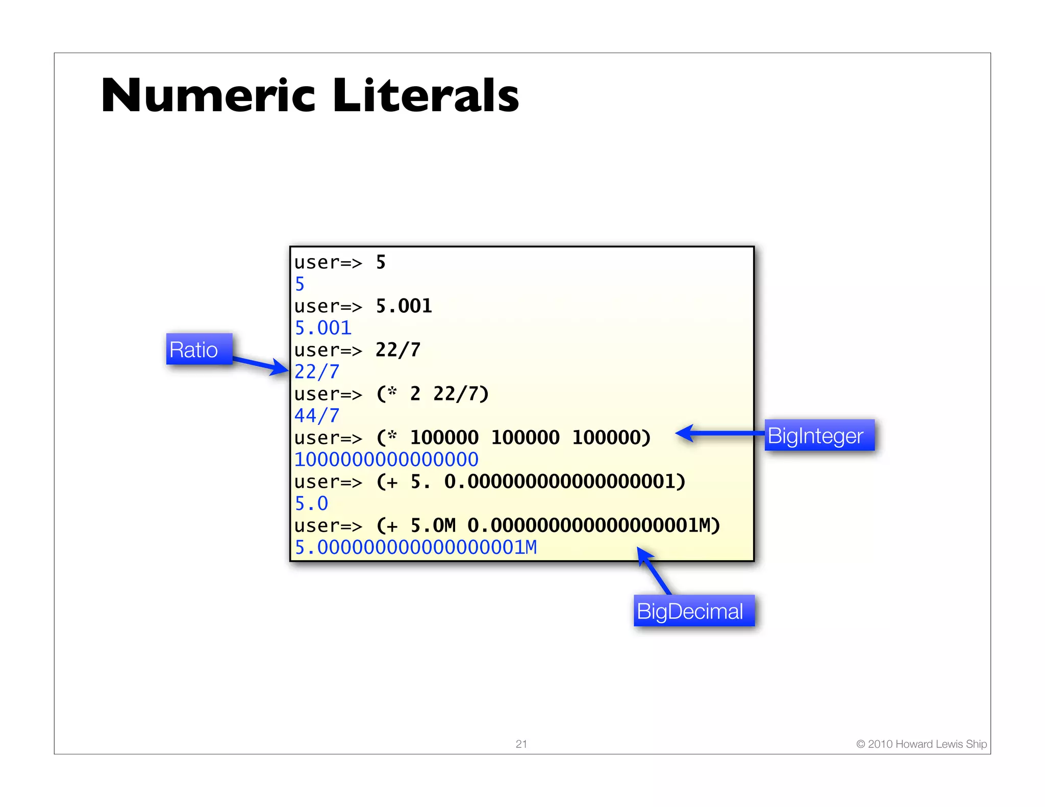 Numeric Literals user=> 5 5 user=> 5.001 5.001 Ratio user=> 22/7 22/7 user=> (* 2 22/7) 44/7 user=> (* 100000 100000 100000) BigInteger 1000000000000000 user=> (+ 5. 0.000000000000000001) 5.0 user=> (+ 5.0M 0.000000000000000001M) 5.000000000000000001M BigDecimal 21 © 2010 Howard Lewis Ship 