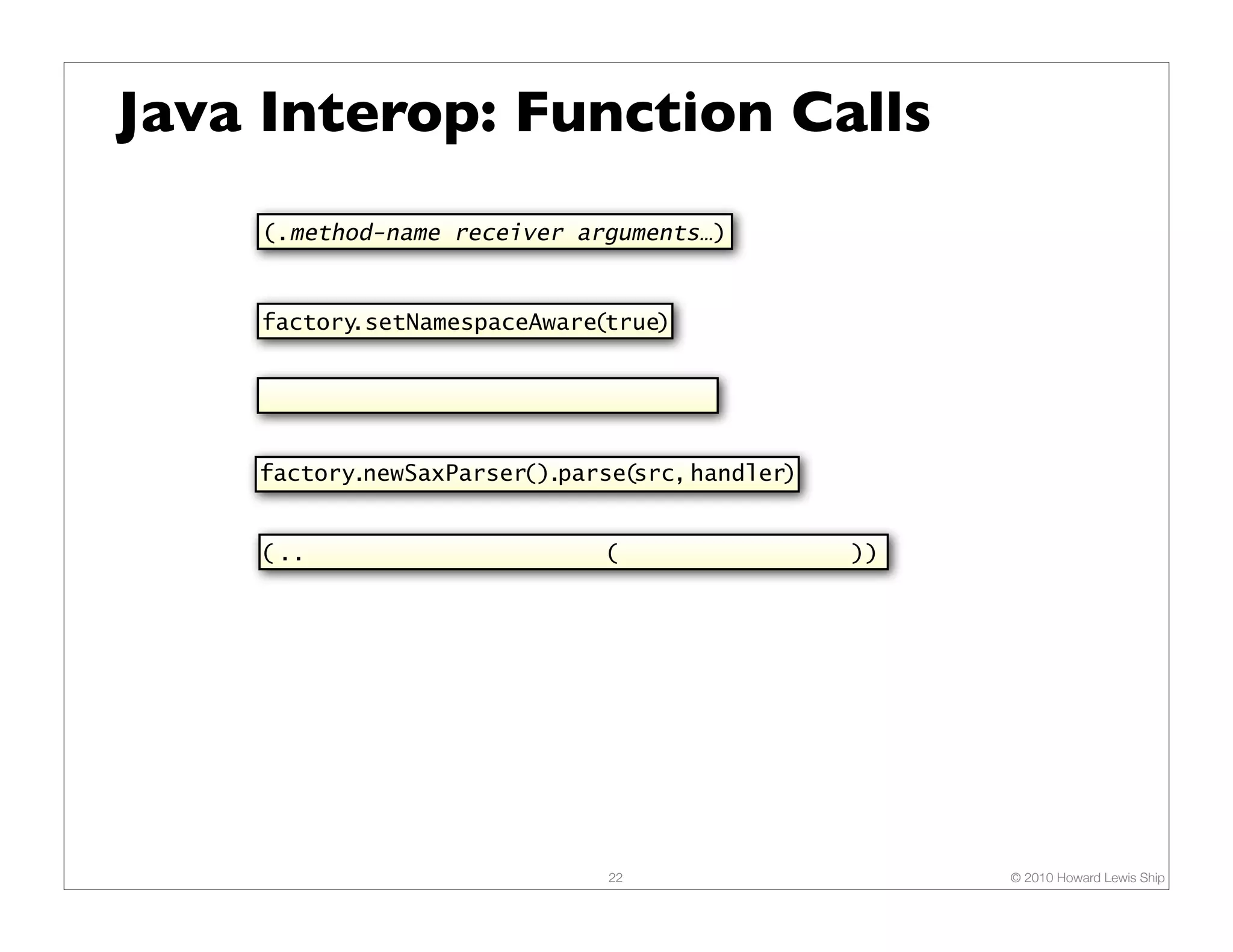 Java Interop: Function Calls (.method-name receiver arguments…) factory.setNamespaceAware(true) factory.newSaxParser().parse(src, handler) ( .. factory newSaxParser ( (.. (parse src handler)) )) 22 © 2010 Howard Lewis Ship 