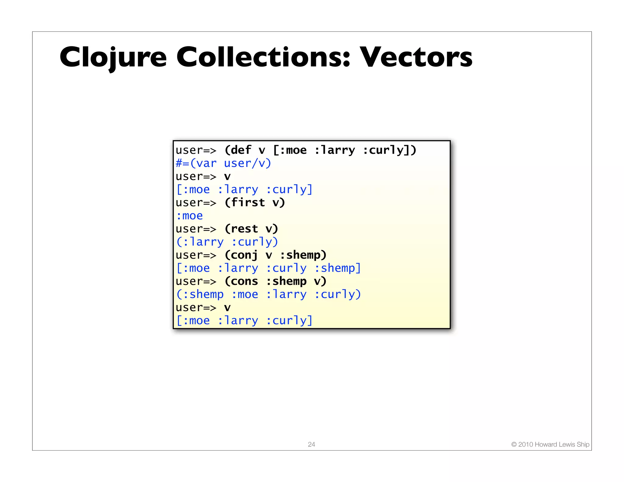 Clojure Collections: Vectors user=> (def v [:moe :larry :curly]) #=(var user/v) user=> v [:moe :larry :curly] user=> (first v) :moe user=> (rest v) (:larry :curly) user=> (conj v :shemp) [:moe :larry :curly :shemp] user=> (cons :shemp v) (:shemp :moe :larry :curly) user=> v [:moe :larry :curly] 24 © 2010 Howard Lewis Ship 