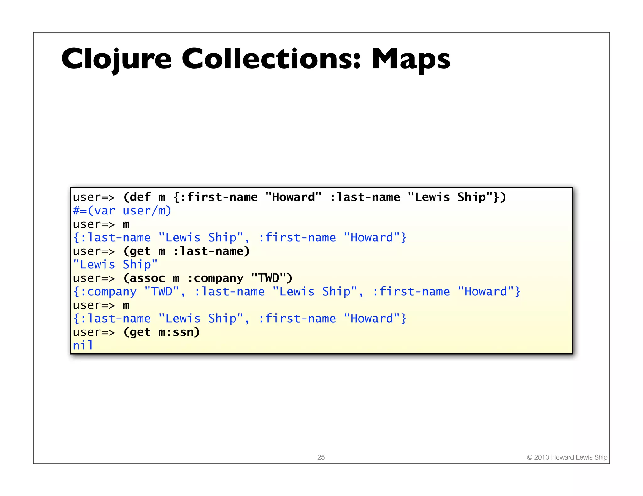 Clojure Collections: Maps user=> (def m {:first-name "Howard" :last-name "Lewis Ship"}) #=(var user/m) user=> m {:last-name "Lewis Ship", :first-name "Howard"} user=> (get m :last-name) "Lewis Ship" user=> (assoc m :company "TWD") {:company "TWD", :last-name "Lewis Ship", :first-name "Howard"} user=> m {:last-name "Lewis Ship", :first-name "Howard"} user=> (get m:ssn) nil 25 © 2010 Howard Lewis Ship 