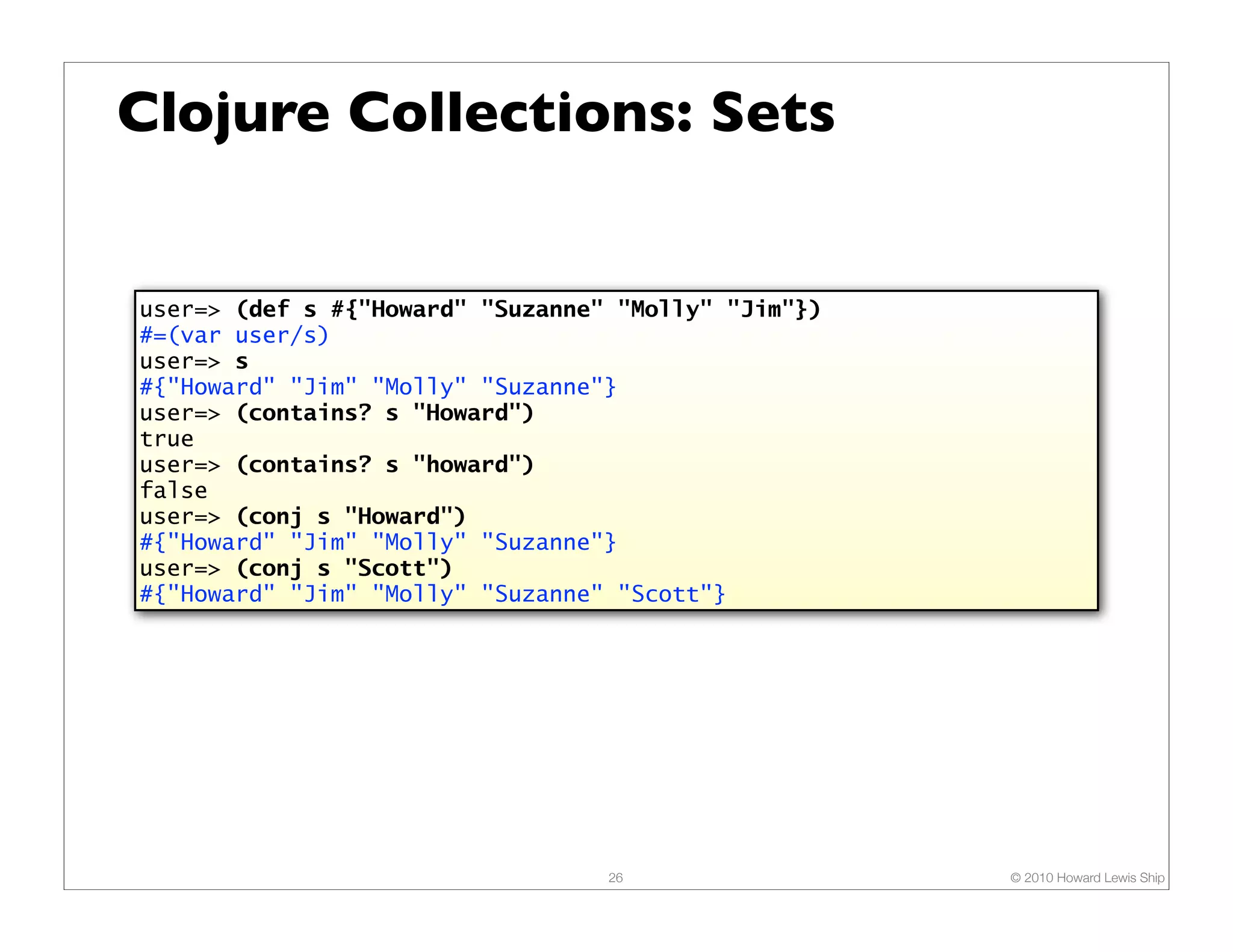 Clojure Collections: Sets user=> (def s #{"Howard" "Suzanne" "Molly" "Jim"}) #=(var user/s) user=> s #{"Howard" "Jim" "Molly" "Suzanne"} user=> (contains? s "Howard") true user=> (contains? s "howard") false user=> (conj s "Howard") #{"Howard" "Jim" "Molly" "Suzanne"} user=> (conj s "Scott") #{"Howard" "Jim" "Molly" "Suzanne" "Scott"} 26 © 2010 Howard Lewis Ship 