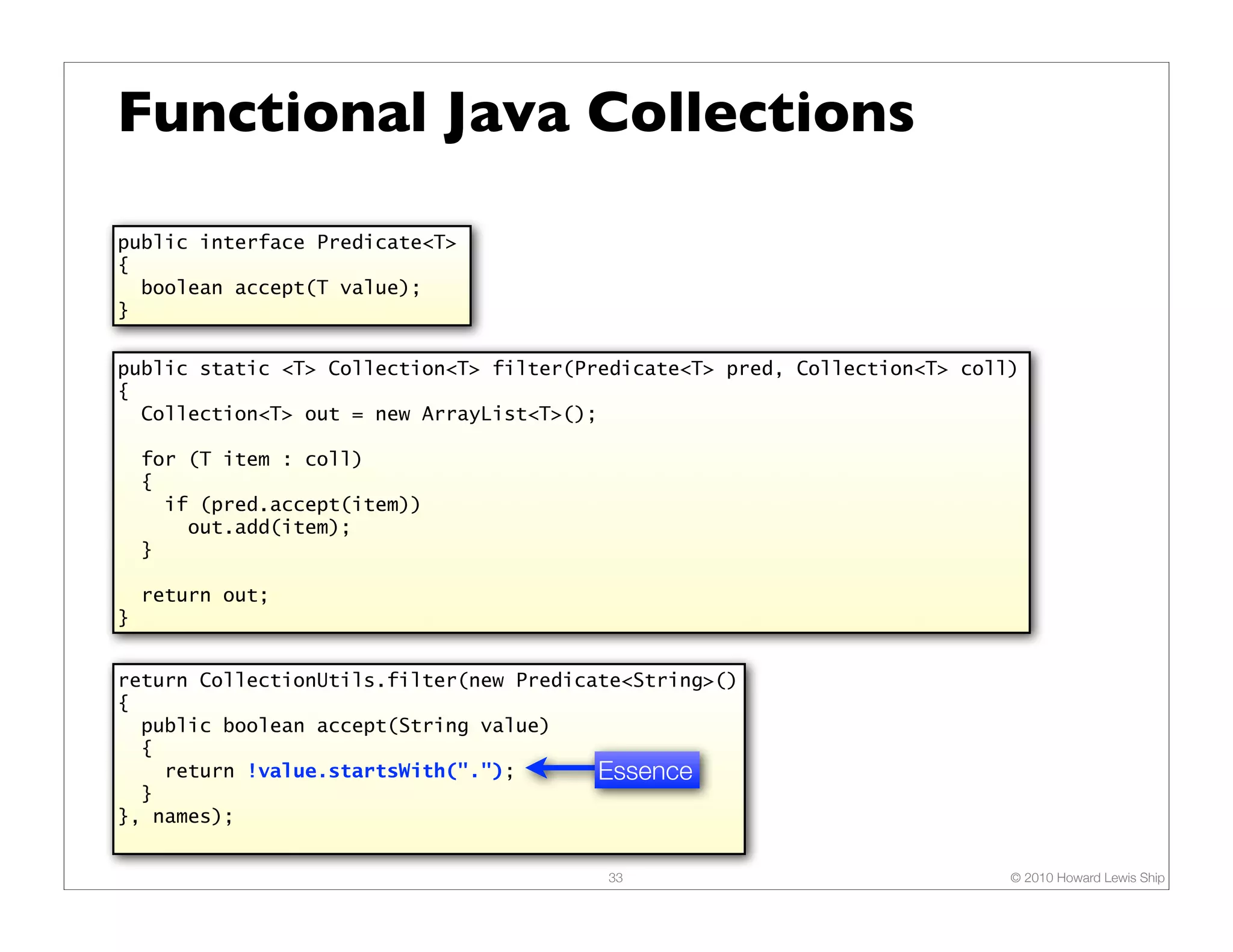 Functional Java Collections public interface Predicate<T> { boolean accept(T value); } public static <T> Collection<T> filter(Predicate<T> pred, Collection<T> coll) { Collection<T> out = new ArrayList<T>(); for (T item : coll) { if (pred.accept(item)) out.add(item); } return out; } return CollectionUtils.filter(new Predicate<String>() { public boolean accept(String value) { return !value.startsWith("."); Essence } }, names); 33 © 2010 Howard Lewis Ship 