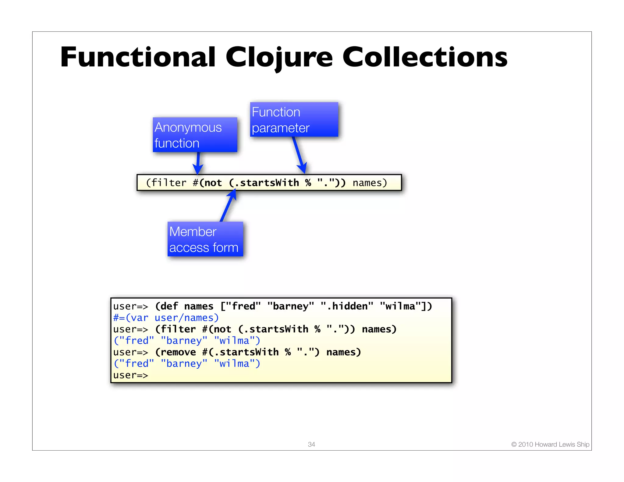 Functional Clojure Collections Function Anonymous parameter function (filter #(not (.startsWith % ".")) names) Member access form user=> (def names ["fred" "barney" ".hidden" "wilma"]) #=(var user/names) user=> (filter #(not (.startsWith % ".")) names) ("fred" "barney" "wilma") user=> (remove #(.startsWith % ".") names) ("fred" "barney" "wilma") user=> 34 © 2010 Howard Lewis Ship 