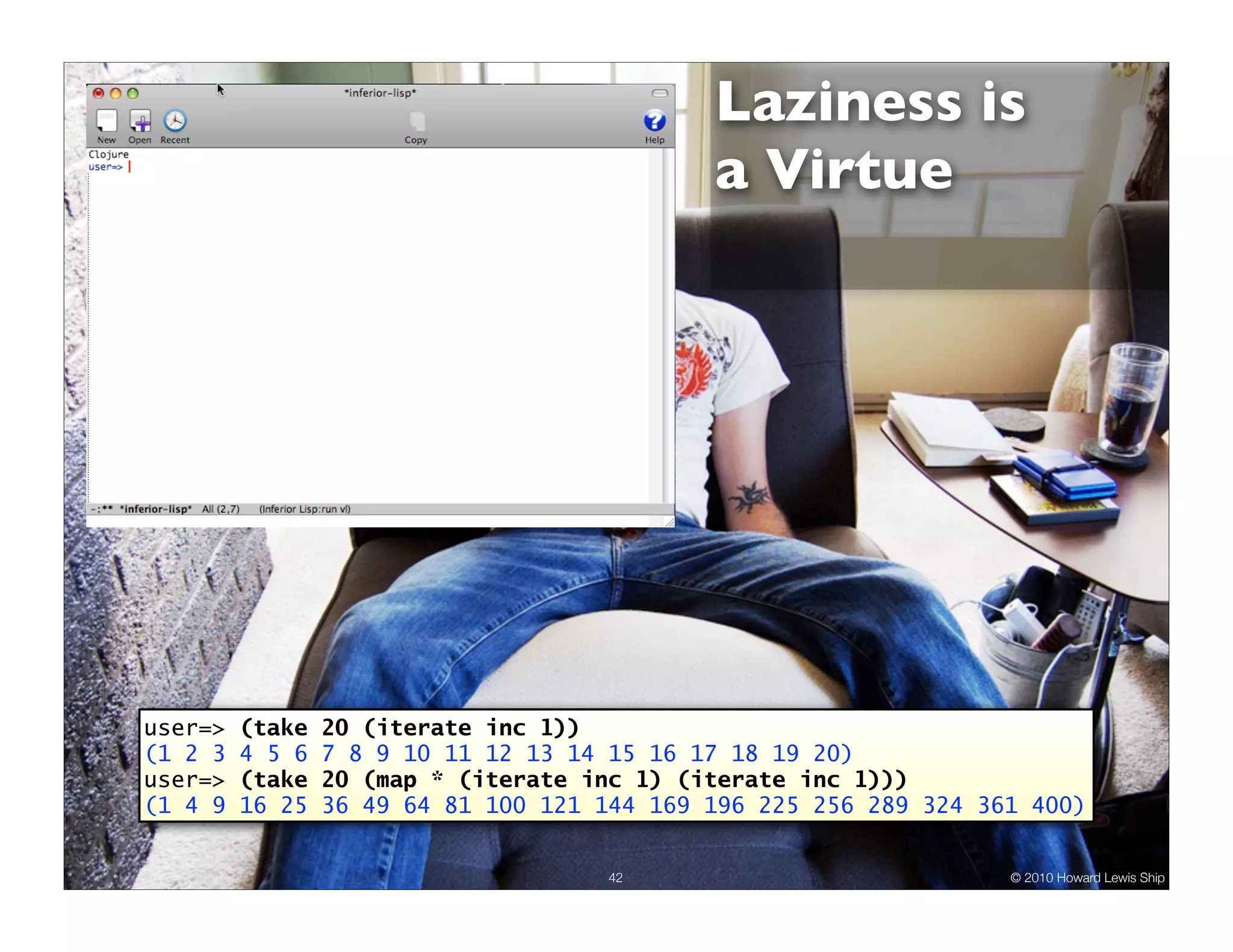 Laziness is a Virtue user=> (take 20 (iterate inc 1)) (1 2 3 4 5 6 7 8 9 10 11 12 13 14 15 16 17 18 19 20) user=> (take 20 (map * (iterate inc 1) (iterate inc 1))) (1 4 9 16 25 36 49 64 81 100 121 144 169 196 225 256 289 324 361 400) 42 © 2010 Howard Lewis Ship 