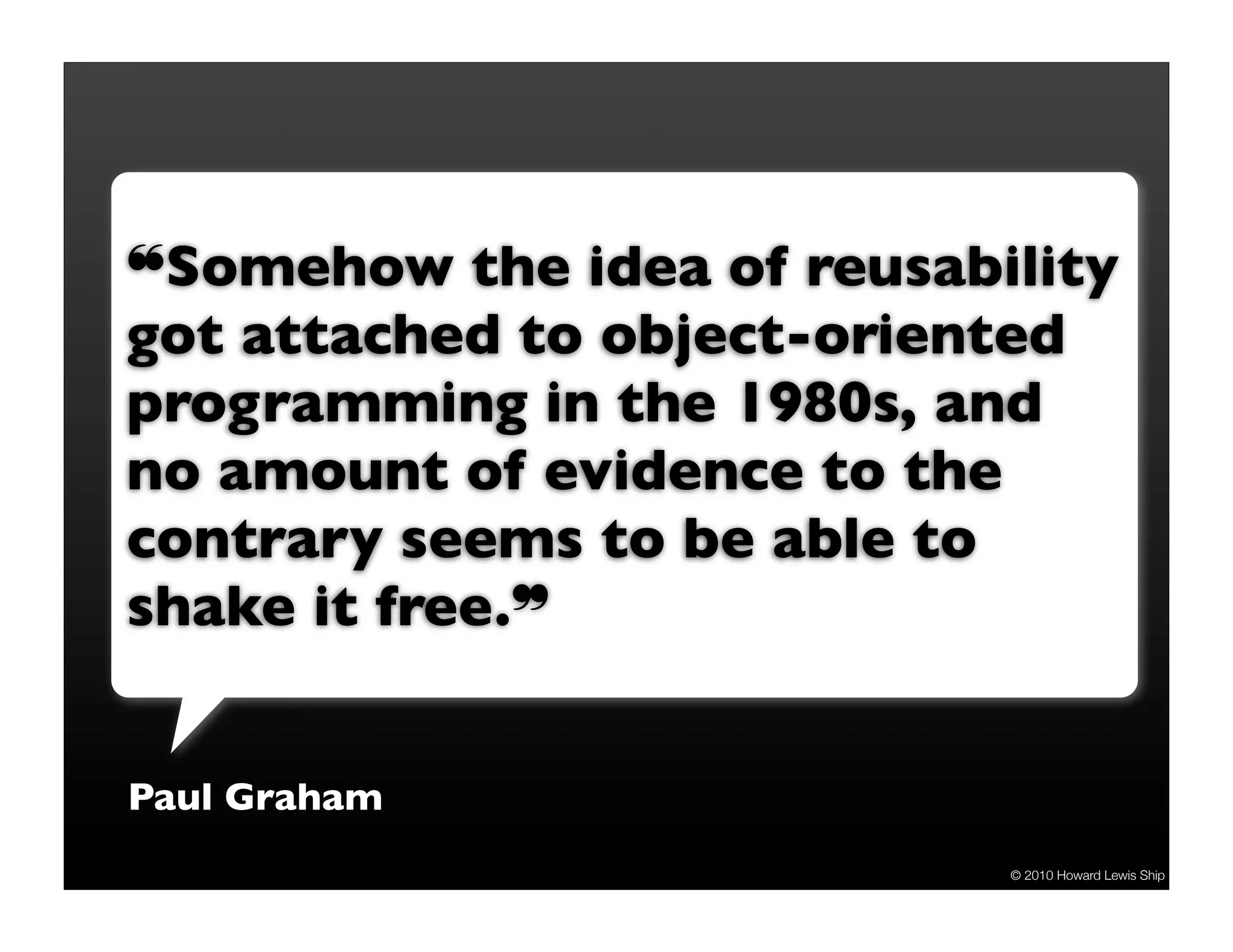 ❝Somehow the idea of reusability got attached to object-oriented programming in the 1980s, and no amount of evidence to the contrary seems to be able to shake it free.❞ Paul Graham © 2010 Howard Lewis Ship 
