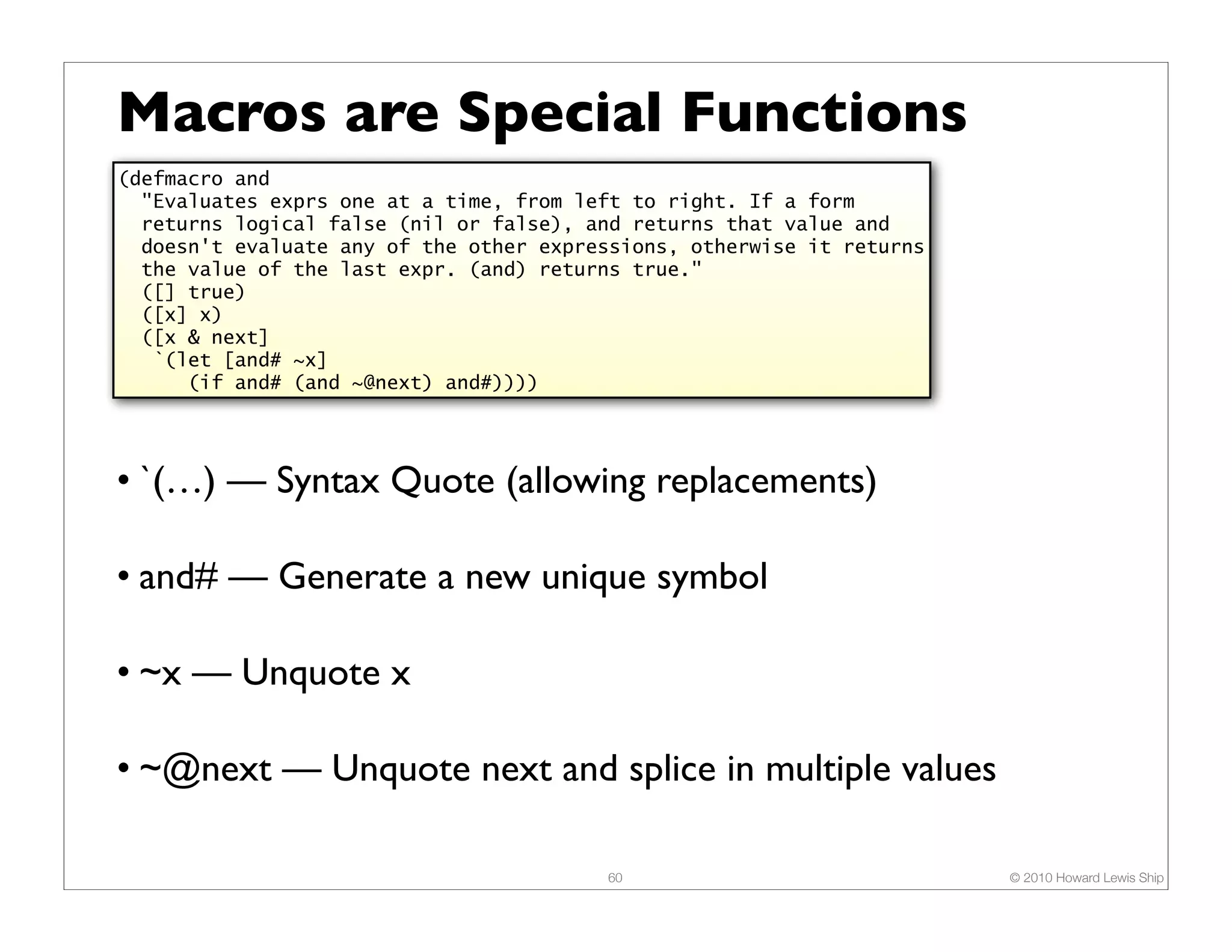 Macros are Special Functions (defmacro and "Evaluates exprs one at a time, from left to right. If a form returns logical false (nil or false), and returns that value and doesn't evaluate any of the other expressions, otherwise it returns the value of the last expr. (and) returns true." ([] true) ([x] x) ([x & next] `(let [and# ~x] (if and# (and ~@next) and#)))) • `(…) — Syntax Quote (allowing replacements) • and# — Generate a new unique symbol • ~x — Unquote x • ~@next — Unquote next and splice in multiple values 60 © 2010 Howard Lewis Ship 