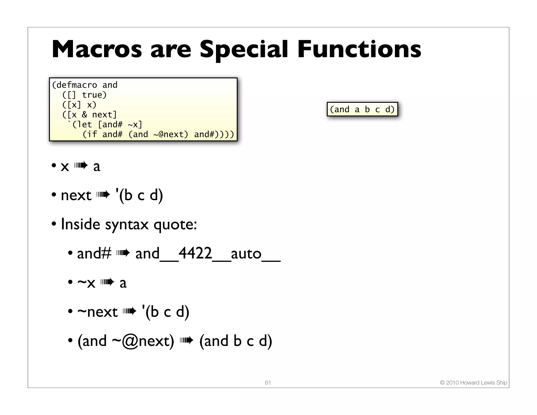 Macros are Special Functions (defmacro and ([] true) ([x] x) (and a b c d) ([x & next] `(let [and# ~x] (if and# (and ~@next) and#)))) •x➠a • next ➠ '(b c d) • Inside syntax quote: • and# ➠ and__4422__auto__ • ~x ➠ a • ~next ➠ '(b c d) • (and ~@next) ➠ (and b c d) 61 © 2010 Howard Lewis Ship 