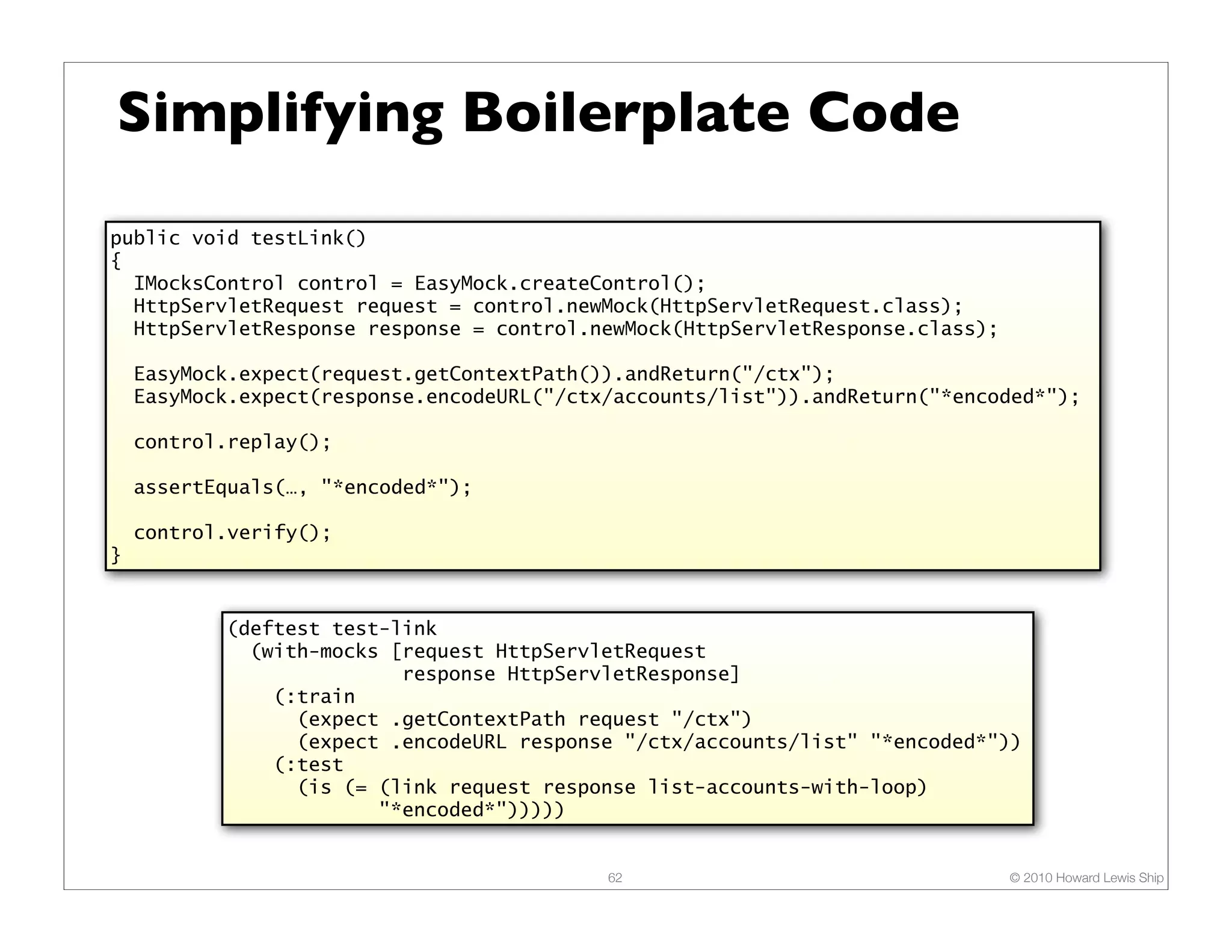 Simplifying Boilerplate Code public void testLink() { IMocksControl control = EasyMock.createControl(); HttpServletRequest request = control.newMock(HttpServletRequest.class); HttpServletResponse response = control.newMock(HttpServletResponse.class); EasyMock.expect(request.getContextPath()).andReturn("/ctx"); EasyMock.expect(response.encodeURL("/ctx/accounts/list")).andReturn("*encoded*"); control.replay(); assertEquals(…, "*encoded*"); control.verify(); } (deftest test-link (with-mocks [request HttpServletRequest response HttpServletResponse] (:train (expect .getContextPath request "/ctx") (expect .encodeURL response "/ctx/accounts/list" "*encoded*")) (:test (is (= (link request response list-accounts-with-loop) "*encoded*"))))) 62 © 2010 Howard Lewis Ship 