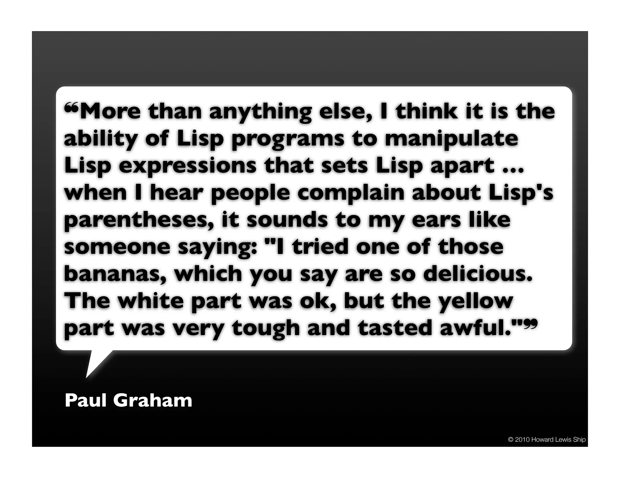 ❝More than anything else, I think it is the ability of Lisp programs to manipulate Lisp expressions that sets Lisp apart … when I hear people complain about Lisp's parentheses, it sounds to my ears like someone saying: "I tried one of those bananas, which you say are so delicious. The white part was ok, but the yellow part was very tough and tasted awful."❞ Paul Graham © 2010 Howard Lewis Ship 