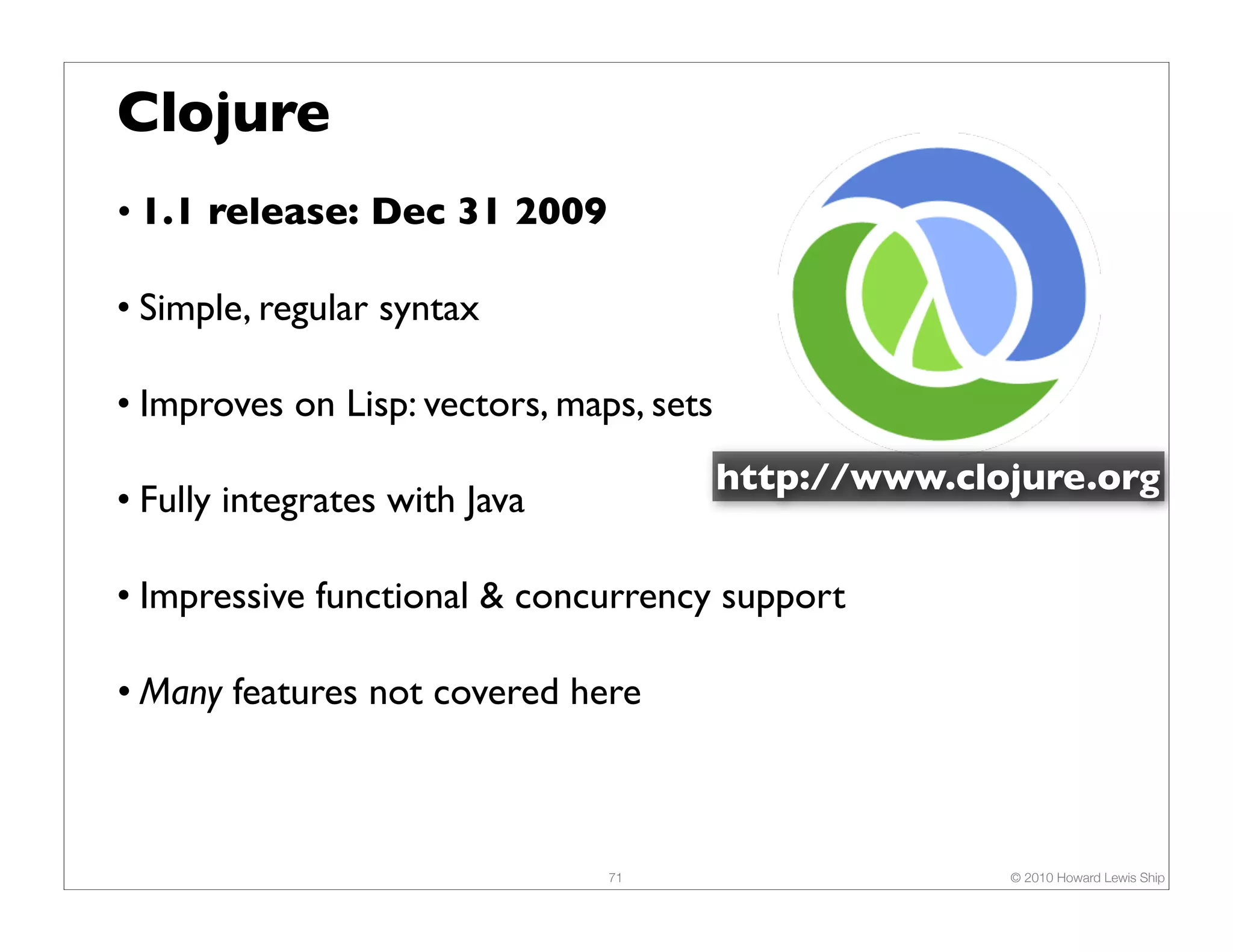 Clojure • 1.1 release: Dec 31 2009 • Simple, regular syntax • Improves on Lisp: vectors, maps, sets http://www.clojure.org • Fully integrates with Java • Impressive functional & concurrency support • Many features not covered here 71 © 2010 Howard Lewis Ship 