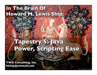 In The Brain Of
Howard M. Lewis Ship:




     Tapestry 5: Java
     Power, Scripting Ease

TWD Consulting, Inc.
hlship@comcast.net
                       1   © 2010 Howard M. Lewis Ship
 