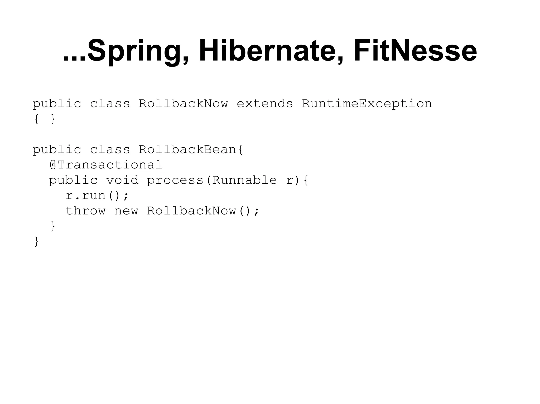 ...Spring, Hibernate, FitNesse public class RollbackNow extends RuntimeException { } public class RollbackBean{ @Transactional public void process(Runnable r){ r.run(); throw new RollbackNow(); } } 